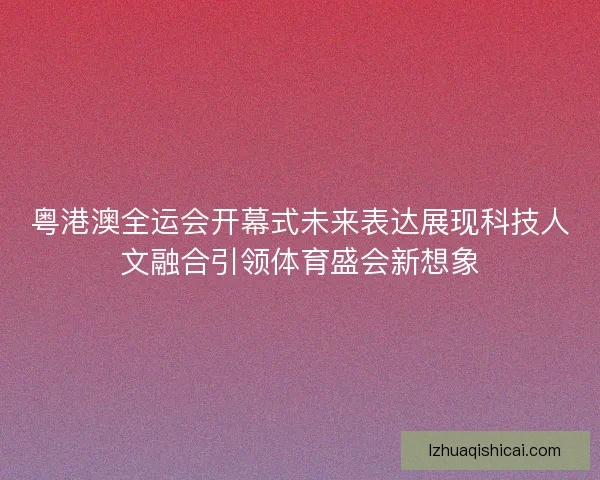 粤港澳全运会开幕式未来表达展现科技人文融合引领体育盛会新想象
