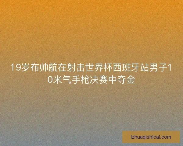 19岁布帅航在射击世界杯西班牙站男子10米气手枪决赛中夺金