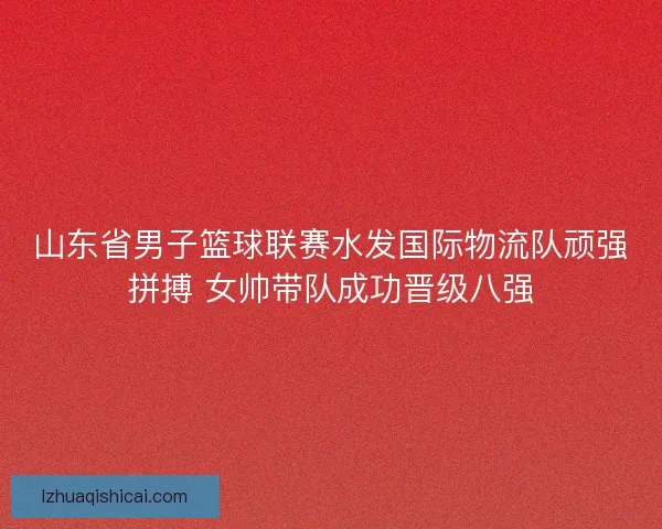 山东省男子篮球联赛水发国际物流队顽强拼搏 女帅带队成功晋级八强
