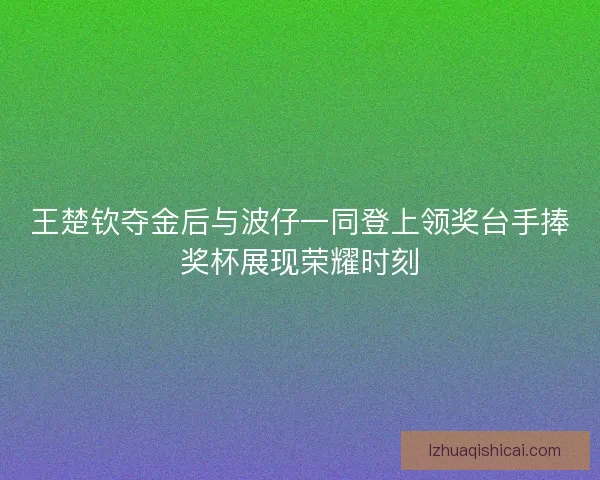 王楚钦夺金后与波仔一同登上领奖台手捧奖杯展现荣耀时刻