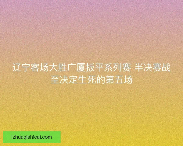 辽宁客场大胜广厦扳平系列赛 半决赛战至决定生死的第五场