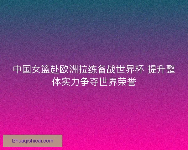 中国女篮赴欧洲拉练备战世界杯 提升整体实力争夺世界荣誉