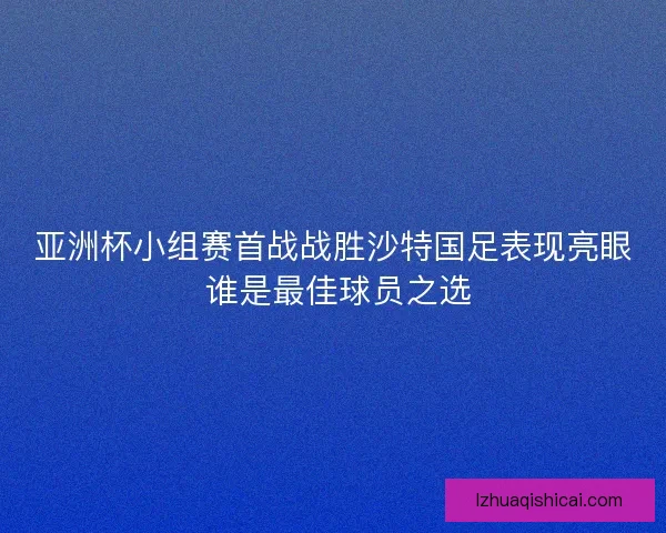 亚洲杯小组赛首战战胜沙特国足表现亮眼 谁是最佳球员之选