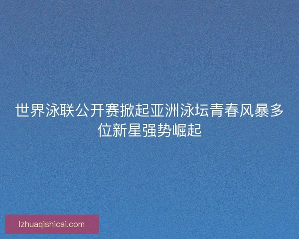 世界泳联公开赛掀起亚洲泳坛青春风暴多位新星强势崛起